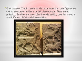 * El ortostatos Zincirli escenas de caza muestran una figuración
 ciervo asustado similar a la del ciervo Arslan Tepe en el
 plástico. Se diferencia en términos de estilo, que ilustra otra
 tradición escultórica del Neo-Hitita
 