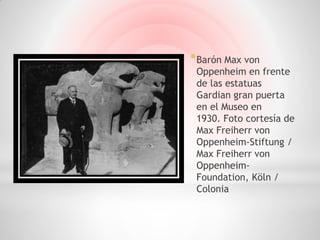 * Barón Max von
 Oppenheim en frente
 de las estatuas
 Gardian gran puerta
 en el Museo en
 1930. Foto cortesía de
 Max Freiherr von
 Oppenheim-Stiftung /
 Max Freiherr von
 Oppenheim-
 Foundation, Köln /
 Colonia
 