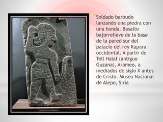 * Soldado barbudo
 lanzando una piedra con
 una honda. Basalto
 bajorrelieve de la base
 de la pared sur del
 palacio del rey Kapara
 occidental. A partir de
 Tell Halaf (antiguo
 Guzana), Arameo, a
 mediados de siglo X antes
 de Cristo. Museo Nacional
 de Alepo, Siria
 