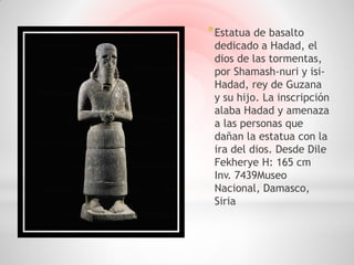 * Estatua de basalto
 dedicado a Hadad, el
 dios de las tormentas,
 por Shamash-nuri y isi-
 Hadad, rey de Guzana
 y su hijo. La inscripción
 alaba Hadad y amenaza
 a las personas que
 dañan la estatua con la
 ira del dios. Desde Dile
 Fekherye H: 165 cm
 Inv. 7439Museo
 Nacional, Damasco,
 Siria
 