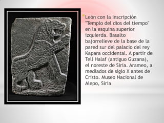 * León con la inscripción
 "Templo del dios del tiempo"
 en la esquina superior
 izquierda. Basalto
 bajorrelieve de la base de la
 pared sur del palacio del rey
 Kapara occidental. A partir de
 Tell Halaf (antiguo Guzana),
 el noreste de Siria. Arameo, a
 mediados de siglo X antes de
 Cristo. Museo Nacional de
 Alepo, Siria
 