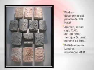 * Piedras
 decorativas del
 palacio de Tell
 Halaf
* Arameo, mitad
 siglo X AC.
 de Tell Halaf
 (antigua Guzana),
 noreste de Siria.
* British Museum
 Londres,
 noviembre 2008
 