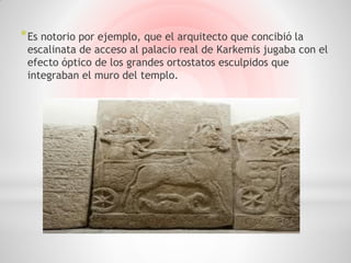 * Es notorio por ejemplo, que el arquitecto que concibió la
 escalinata de acceso al palacio real de Karkemis jugaba con el
 efecto óptico de los grandes ortostatos esculpidos que
 integraban el muro del templo.
 