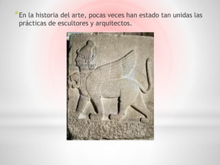 * En la historia del arte, pocas veces han estado tan unidas las
 prácticas de escultores y arquitectos.
 