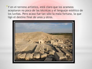 * Y en el terreno artístico, está claro que los arameos
 aceptaron no poco de las técnicas y el lenguaje estético de
 los luvitas. Pero acaso fue tan sólo la mala fortuna, la que
 ligó el destino final de unos y otros.
 