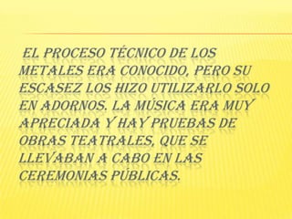  El proceso técnico de los metales era conocido, pero su escasez los hizo utilizarlo solo en adornos. La Música era muy apreciada y hay pruebas de obras teatrales, que se llevaban a cabo en las ceremonias públicas. 