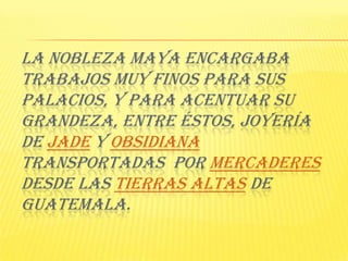 La nobleza Maya encargaba trabajos muy finos para sus palacios, y para acentuar su grandeza, entre éstos, joyería de Jade y Obsidiana transportadas  por mercaderes desde las Tierras Altas de Guatemala. 