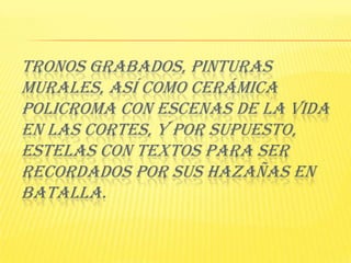 Tronos grabados, pinturas murales, así como cerámica policroma con escenas de la vida en las cortes, y por supuesto, Estelas con textos para ser recordados por sus hazañas en batalla. 