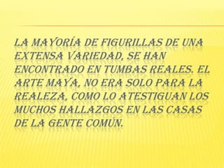 La mayoría de figurillas de una extensa variedad, se han encontrado en tumbas reales. El arte Maya, no era solo para la realeza, como lo atestiguan los muchos hallazgos en las casas de la gente común. 