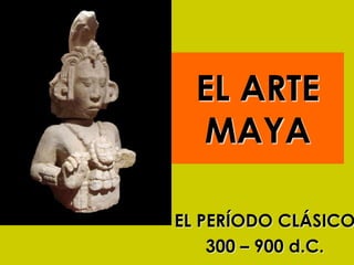 EL ARTE
MAYA
EL PERÍODO CLÁSICO
300 – 900 d.C.
 