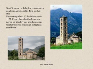 San Clemente de Tahull se encuentra en en el municipio  c atalán de la Vall de Boí .   F ue consagrada el 10 de diciembre de 1123. Es de planta basilical con tres naves, un ábside y dos absidiolos, más una torre exenta situada en la fachada meridiona l Prof.Ana Codina 