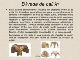 B ó veda de ca ñó n   Esta b ó veda semicil í ndrica resuelve un problema como el de evitar los incendios, pero a ñ ade otro para los constructores de templos y monasterios: el arco de medio punto, empleado en la construcci ó n ejerce una gran presi ó n o empuje sobre los muros, llegando a agrietarlos o derrumbarlos. Para solucionar este problema recurrieron a diversos procedimientos, a ñ adiendo a sus edificaciones: Gruesos contrafuertes adosados al muro por el exterior. Entre dos arcos de medio punto colocaron otros arcos intermedios, adosados a la b ó veda, llamados arcos fajones.  Aristas transversales encontradas en un punto central.  La b ó veda se convierte en una sucesi ó n de b ó vedas de ca ñ on que se intersectan. Por eso recibe el nombre de  b ó veda de arista .  Prof.Ana Codina 