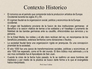Contexto Historico El rom á nico es el periodo que comprende toda la producci ó n art í stica de Europa Occidental durante los siglos XI y XII. El r é gimen feudal es la organizaci ó n social, pol í tica y econ ó mica de la Europa occidental . El origen del feudalismo proviene de la fusi ó n de dos instituciones germanas:    el Beneficio o la cesi ó n vitalicia de tierras a los soldados y el Vasallaje o juramento de fidelidad de las bandas germanas ante su caudillo, ofreci é ndoles sus servicios y su persona. En la Edad Media, los nobles y el alto clero recib í an del rey, en recompensa de los beneficios prestados, extensos territorios como donaciones o feudos. La sociedad feudal tiene una organizaci ó n r í gida en jerarqu í as. Es una concepci ó n piramidal de la sociedad, El a ñ o 1000 fue una  é poca de transformaciones sociales, pol í ticas y econ ó micas, el a ñ o 1000 fue esperado, como el fin del mundo .  El libro b í blico m á s admirado y a la vez m á s combatido fue el Apocalipsis de San Juan. Cuando la crisis de la fecha hubo pasado, la fe se reafirm ó  en esos hombres del medioevo y por medio de la pl á stica se busc ó  darle forma a lo que el evangelista hab í a interpretado.     Prof.Ana Codina 
