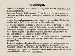 Ideolog í a. En esta  é poca, la Iglesia estar á  movida por dos grandes resortes:     el ascetismo y la jerarqu í a eclesi á stica.    Ascetismo:    Or í genes del Monaquismo   :  El ideal de perfecci ó n pod í an conseguirlo los monjes, retir á ndose a la vida contemplativa anacoretas o eremitas (eremos = desierto)   o formaban los  grandes monasterios :  cenobitas   o monjes como  San Benito que  fund ó  en el siglo VI el monasterio de Monte Casino   Los monjes prestaron a la Iglesia y a la sociedad grandes servicios por su labor evangelizadora y cultural.     La vida mon á stica es algo esencial al medioevo. A lo largo de los siglos, el monaquismo sufre periodos de fervor y de decadencia, dando lugar a la aparici ó n de  ó rdenes nuevas que reforman las costumbres del clero y de los fieles:  por ejemplo las de Cluny y C í ster. El monje conceb í a su vida terrena como un escal ó n para la vida en el m á s all á , y por esa causa, para vivir se necesitaba s ó lo lo m á s indispensable   Pobreza, castidad y humildad  fueron las virtudes m á s se ñ aladas. Ambas  ó rdenes, contribuyen poderosamente al predominio del papado y al desarrollo y difusi ó n del arte rom á nico y del arte g ó tico a trav é s de Europa. Los monjes perfeccionaron el arte del  simbolismo elaborado , dirigido a una comunidad culta residente en el claustro.          Prof.Ana Codina 