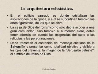 La arquitectura eclesiástica.     En el edificio sagrado es donde cristalizan las aspiraciones de la  é poca, y a  é l se subordinan tambi é n las artes figurativas, de las que se sirve.  La casa de Dios del rom á nico no s ó lo deb í a acoger a una gran comunidad, sino tambi é n al numeroso clero, deb í a tener adem á s en cuenta las exigencias del culto a las reliquias y las peregrinaciones.   Debe transmitir el contenido del mensaje cristiano de la  Salvaci ó n  y presentar como totalidad objetiva y visible a los ojos del creyente, la imagen de la  “ Jerusal é n celeste ” , el s í mbolo del reino de Dios. Prof.Ana Codina 