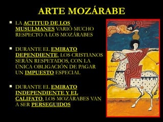 ARTE MOZÁRABE
   LA ACTITUD DE LOS
    MUSULMANES VARIÓ MUCHO
    RESPECTO A LOS MOZÁRABES

   DURANTE EL EMIRATO
    DEPENDIENTE, LOS CRISTIANOS
    SERÁN RESPETADOS, CON LA
    ÚNICA OBLIGACIÓN DE PAGAR
    UN IMPUESTO ESPECIAL

   DURANTE EL EMIRATO
    INDEPENDIENTE Y EL
    CALIFATO, LOS MOZÁRABES VAN
    A SER PERSEGUIDOS
 