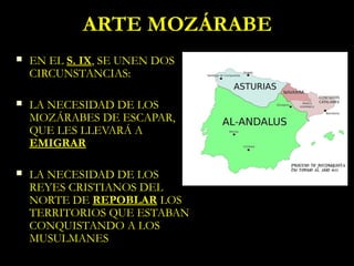 ARTE MOZÁRABE
   EN EL S. IX, SE UNEN DOS
    CIRCUNSTANCIAS:

   LA NECESIDAD DE LOS
    MOZÁRABES DE ESCAPAR,
    QUE LES LLEVARÁ A
    EMIGRAR

   LA NECESIDAD DE LOS
    REYES CRISTIANOS DEL
    NORTE DE REPOBLAR LOS
    TERRITORIOS QUE ESTABAN
    CONQUISTANDO A LOS
    MUSULMANES
 
