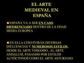 EL ARTE
         MEDIEVAL EN
           ESPAÑA
  ESPAÑA VA A SER UN CASO
DIFERENCIADO DENTRO DE LA EDAD
MEDIA EUROPEA


  EN ELLA CONVIVIRÁN DIVERSAS
INFLUENCIAS Y NUMEROSOS ESTILOS,
DESDE EL ARTE VISIGODO , AL ARTE
ANDALUSÍ, PASANDO POR ESTILOS
AUTÓCTONOS COMO EL ARTE ASTURIANO
 