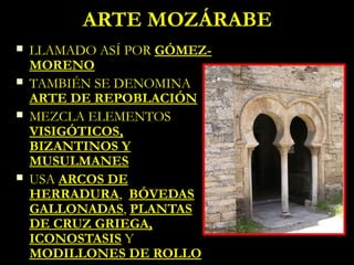 ARTE MOZÁRABE
   LLAMADO ASÍ POR GÓMEZ-
    MORENO
   TAMBIÉN SE DENOMINA
    ARTE DE REPOBLACIÓN
   MEZCLA ELEMENTOS
    VISIGÓTICOS,
    BIZANTINOS Y
    MUSULMANES
   USA ARCOS DE
    HERRADURA, BÓVEDAS
    GALLONADAS, PLANTAS
    DE CRUZ GRIEGA,
    ICONOSTASIS Y
    MODILLONES DE ROLLO
 