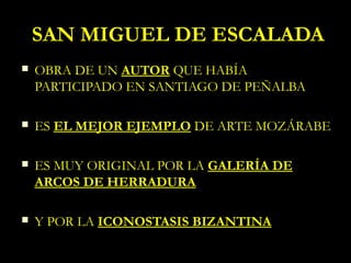 SAN MIGUEL DE ESCALADA
   OBRA DE UN AUTOR QUE HABÍA
    PARTICIPADO EN SANTIAGO DE PEÑALBA

   ES EL MEJOR EJEMPLO DE ARTE MOZÁRABE

   ES MUY ORIGINAL POR LA GALERÍA DE
    ARCOS DE HERRADURA

   Y POR LA ICONOSTASIS BIZANTINA
 