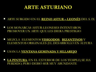 ARTE ASTURIANO
   ARTE SURGIDO EN EL REINO ASTUR – LEONÉS DEL S. IX

   LOS MONARCAS ASTUR-LEONESES INTENTARON
    PROMOVER UN ARTE QUE LES DIERA PRESTIGIO

   MEZCLA ELEMENTOS VISIGODOS, BIZANTINOS Y
    ELEMENTOS ORIGINALES (EL DESARROLLO EN ALTURA

   USAN LA VENTANA GEMINADA Y SILLAREJO

   LA PINTURA, EN EL EXTERIOR DE LOS TEMPLO, SE HA
    PERDIDO, PERO DEBIÓ SER MUY ABUNDANTE
 
