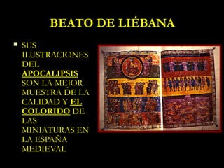 BEATO DE LIÉBANA
   SUS
    ILUSTRACIONES
    DEL
    APOCALIPSIS
    SON LA MEJOR
    MUESTRA DE LA
    CALIDAD Y EL
    COLORIDO DE
    LAS
    MINIATURAS EN
    LA ESPAÑA
    MEDIEVAL
 