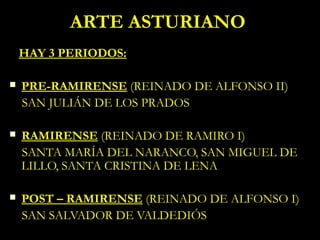 ARTE ASTURIANO
    HAY 3 PERIODOS:

   PRE-RAMIRENSE (REINADO DE ALFONSO II)
    SAN JULIÁN DE LOS PRADOS

   RAMIRENSE (REINADO DE RAMIRO I)
    SANTA MARÍA DEL NARANCO, SAN MIGUEL DE
    LILLO, SANTA CRISTINA DE LENA

   POST – RAMIRENSE (REINADO DE ALFONSO I)
    SAN SALVADOR DE VALDEDIÓS
 