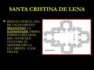 SANTA CRISTINA DE LENA
   DESTACA POR EL USO
    DE UN ELEMENTO
    BIZANTINO, LA
    ICONOSTASIS (TRIPLE
    PÓRTICO DELANTE
    DEL ALTAR QUE
    OCULTABA EL
    MISTERIO DE LA
    EUCARISTÍA A LOS
    FIELES)
 