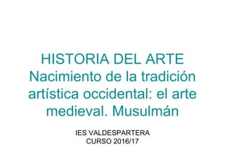 HISTORIA DEL ARTE
Nacimiento de la tradición
artística occidental: el arte
medieval. Musulmán
IES VALDESPARTERA
CURSO 2016/17
 