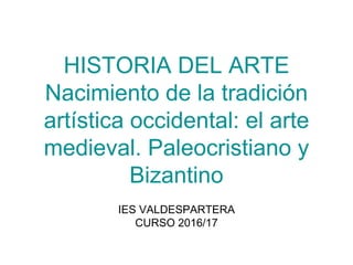 HISTORIA DEL ARTE
Nacimiento de la tradición
artística occidental: el arte
medieval. Paleocristiano y
Bizantino
IES VALDESPARTERA
CURSO 2016/17
 