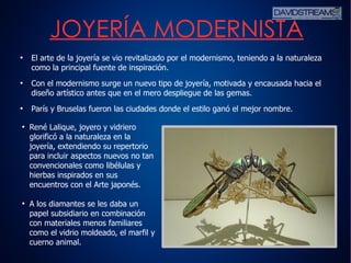 5
●
El arte de la joyería se vio revitalizado por el modernismo, teniendo a la naturaleza
como la principal fuente de inspiración.
●
Con el modernismo surge un nuevo tipo de joyería, motivada y encausada hacia el
diseño artístico antes que en el mero despliegue de las gemas.
●
París y Bruselas fueron las ciudades donde el estilo ganó el mejor nombre.
JOYERÍA MODERNISTA
●
René Lalique, joyero y vidriero
glorificó a la naturaleza en la
joyería, extendiendo su repertorio
para incluir aspectos nuevos no tan
convencionales como libélulas y
hierbas inspirados en sus
encuentros con el Arte japonés.
●
A los diamantes se les daba un
papel subsidiario en combinación
con materiales menos familiares
como el vidrio moldeado, el marfil y
cuerno animal.
 