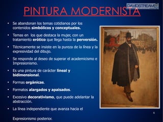 6
●
Se abandonan los temas cotidianos por los
contenidos simbólicos y conceptuales.
●
Temas en los que destaca la mujer, con un
tratamiento erótico que llega hasta la perversión.
●
Técnicamente se insiste en la pureza de la línea y la
expresividad del dibujo.
●
Se responde al deseo de superar el academicismo e
Impresionismo.
●
Es una pintura de carácter lineal y
bidimensional.
●
Formas orgánicas.
●
Formatos alargados y apaisados.
●
Excesivo decorativismo, que puede adelantar la
abstracción.
●
La línea independiente que avanza hacia el
Expresionismo posterior.
PINTURA MODERNISTA
 