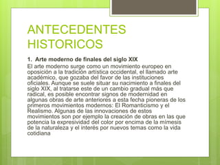 ANTECEDENTES
HISTORICOS
1. Arte moderno de finales del siglo XIX
El arte moderno surge como un movimiento europeo en
oposición a la tradición artística occidental, el llamado arte
académico, que gozaba del favor de las instituciones
oficiales. Aunque se suele situar su nacimiento a finales del
siglo XIX, al tratarse este de un cambio gradual más que
radical, es posible encontrar signos de modernidad en
algunas obras de arte anteriores a esta fecha pioneras de los
primeros movimientos modernos: El Romanticismo y el
Realismo. Algunas de las innovaciones de estos
movimientos son por ejemplo la creación de obras en las que
potencia la expresividad del color por encima de la mímesis
de la naturaleza y el interés por nuevos temas como la vida
cotidiana
 