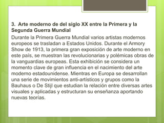 3. Arte moderno de del siglo XX entre la Primera y la
Segunda Guerra Mundial
Durante la Primera Guerra Mundial varios artistas modernos
europeos se trasladan a Estados Unidos. Durante el Armory
Show de 1913, la primera gran exposición de arte moderno en
este país, se muestran las revolucionarias y polémicas obras de
la vanguardias europeas. Esta exhibición se considera un
momento clave de gran influencia en el nacimiento del arte
moderno estadounidense. Mientras en Europa se desarrollan
una serie de movimientos anti-artísticos y grupos como la
Bauhaus o De Stijl que estudian la relación entre diversas artes
visuales y aplicadas y estructuran su enseñanza aportando
nuevas teorías.
 
