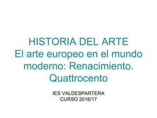 HISTORIA DEL ARTE
El arte europeo en el mundo
moderno: Renacimiento.
Quattrocento
IES VALDESPARTERA
CURSO 2016/17
 