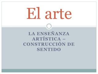 LA ENSEÑANZA
ARTÍSTICA –
CONSTRUCCIÓN DE
SENTIDO
El arte
 