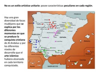 Hay una gran
diversidad de focos
mudéjares que se
explica por los
diferentes
momentos en que
se produce la
conquista cristiana
de Al-Andalus y por
los diferentes
niveles de
desarrollo que el
arte islámico
hubiera alcanzado
en cada territorio
conquistado.
No es un estilo artístico unitario: posee características peculiares en cada región.
 