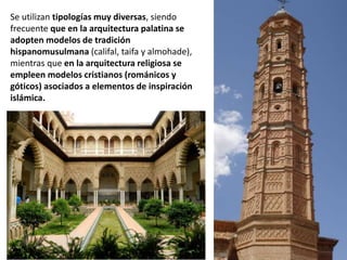 Se utilizan tipologías muy diversas, siendo
frecuente que en la arquitectura palatina se
adopten modelos de tradición
hispanomusulmana (califal, taifa y almohade),
mientras que en la arquitectura religiosa se
empleen modelos cristianos (románicos y
góticos) asociados a elementos de inspiración
islámica.
 