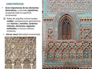 • Gran importancia de los elementos
decorativos, a menudo repetitivos,
ocupando toda la superficie
ornamental:
 Paños de arquillos entrecruzados
(sebka), composiciones geométricas
con lacerías y estrellas, cerámica
vidriada, elementos vegetales
estilizados, e incluso motivos
cristianos.
• Horror vacui (densidad ornamental).
CARACTERÍSTICAS:
 