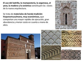 El uso del ladrillo, la mampostería, la argamasa, el
yeso, la madera y la cerámica constituyen las claves
de la nueva arquitectura.
Se trata de materiales de honda tradición
hispanomusulmana, muy económicos, que
comportan una mayor rapidez de ejecución, gran
abundancia y menor costo en cuanto a mano de
obra.
 
