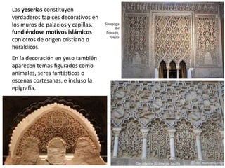 Las yeserías constituyen
verdaderos tapices decorativos en
los muros de palacios y capillas,
fundiéndose motivos islámicos
con otros de origen cristiano o
heráldicos.
En la decoración en yeso también
aparecen temas figurados como
animales, seres fantásticos o
escenas cortesanas, e incluso la
epigrafía.
Sinagoga
del
Tránsito,
Toledo
Decoración Alcázar de Sevilla
 