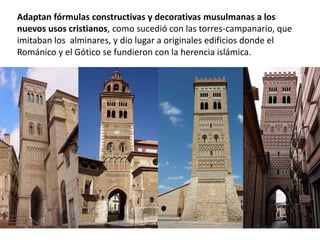 Adaptan fórmulas constructivas y decorativas musulmanas a los
nuevos usos cristianos, como sucedió con las torres-campanario, que
imitaban los alminares, y dio lugar a originales edificios donde el
Románico y el Gótico se fundieron con la herencia islámica.
 