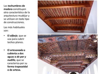 Las techumbres de
madera constituyen
otra característica de la
arquitectura mudéjar y
se utilizan en todo tipo
de construcciones.
Las más habituales
son:
• El alfarje, que se
usa para cubrir
techos planos.
• El artesonado o
cubierta a dos
aguas o de par y
nudillo, que se
caracteriza por su
forma trapezoidal
o de artesa.
 