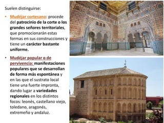 Suelen distinguirse:
• Mudéjar cortesano: procede
del patrocinio de la corte o los
grandes señores territoriales,
que promocionarán estas
formas en sus construcciones y
tiene un carácter bastante
uniforme.
• Mudéjar popular o de
pervivencia: manifestaciones
populares que se desarrollan
de forma más espontánea y
en las que el sustrato local
tiene una fuerte impronta,
dando lugar a variedades
regionales en los distintos
focos: leonés, castellano viejo,
toledano, aragonés,
extremeño y andaluz.
 