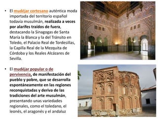 • El mudéjar cortesano auténtica moda
importada del territorio español
todavía musulmán, realizada a veces
por alarifes traídos de fuera,
destacando la Sinagogas de Santa
María la Blanca y la del Tránsito en
Toledo, el Palacio Real de Tordesillas,
la Capilla Real de la Mezquita de
Córdoba y los Reales Alcázares de
Sevilla.
• El mudéjar popular o de
pervivencia, de manifestación del
pueblo y pobre, que se desarrolla
espontáneamente en las regiones
reconquistadas y deriva de las
tradiciones del arte musulmán,
presentando unas variedades
regionales, como el toledano, el
leonés, el aragonés y el andaluz
 