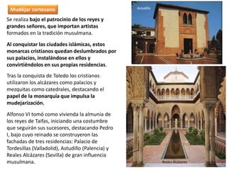 Se realiza bajo el patrocinio de los reyes y
grandes señores, que importan artistas
formados en la tradición musulmana.
Al conquistar las ciudades islámicas, estos
monarcas cristianos quedan deslumbrados por
sus palacios, instalándose en ellos y
convirtiéndolos en sus propias residencias.
Tras la conquista de Toledo los cristianos
utilizaron los alcázares como palacios y
mezquitas como catedrales, destacando el
papel de la monarquía que impulsa la
mudejarización.
Alfonso VI tomó como vivienda la almunia de
los reyes de Taifas, iniciando una costumbre
que seguirán sus sucesores, destacando Pedro
I, bajo cuyo reinado se construyeron las
fachadas de tres residencias: Palacio de
Tordesillas (Valladolid), Astudillo (Palencia) y
Reales Alcázares (Sevilla) de gran influencia
musulmana.
Astudillo
Reales Alcázares
Mudéjar cortesano
 