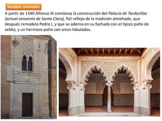 A partir de 1340 Alfonso XI comienza la construcción del Palacio de Tordesillas
(actual convento de Santa Clara), fiel reflejo de la tradición almohade, que
después remodela Pedro I, y que se adorna en su fachada con el típico paño de
sebka, y un hermoso patio con arcos lobulados.
Mudéjar cortesano
 