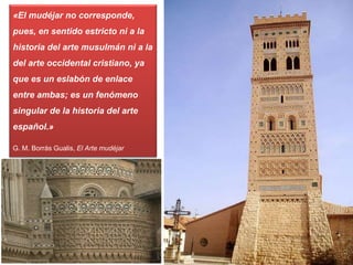«El mudéjar no corresponde,
pues, en sentido estricto ni a la
historia del arte musulmán ni a la
del arte occidental cristiano, ya
que es un eslabón de enlace
entre ambas; es un fenómeno
singular de la historia del arte
español.»
G. M. Borrás Gualis, El Arte mudéjar
 