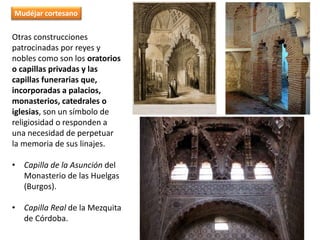 Otras construcciones
patrocinadas por reyes y
nobles como son los oratorios
o capillas privadas y las
capillas funerarias que,
incorporadas a palacios,
monasterios, catedrales o
iglesias, son un símbolo de
religiosidad o responden a
una necesidad de perpetuar
la memoria de sus linajes.
• Capilla de la Asunción del
Monasterio de las Huelgas
(Burgos).
• Capilla Real de la Mezquita
de Córdoba.
Mudéjar cortesano
 