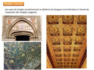 Los reyes de Aragón acondicionaron la Aljafería de Zaragoza convirtiéndola en fuente de
inspiración del mudéjar aragonés.
Mudéjar cortesano
 